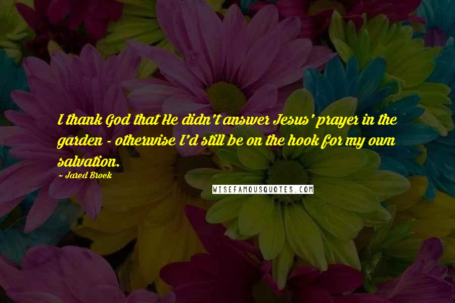 Jared Brock Quotes: I thank God that He didn't answer Jesus' prayer in the garden - otherwise I'd still be on the hook for my own salvation.