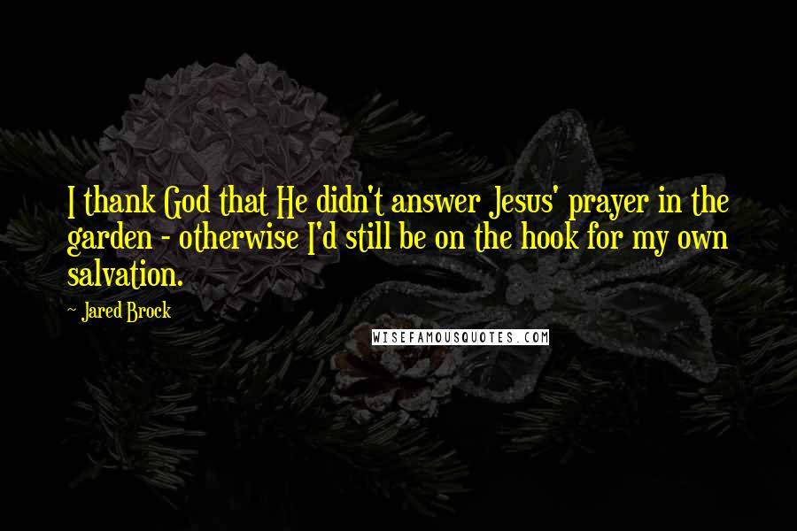 Jared Brock Quotes: I thank God that He didn't answer Jesus' prayer in the garden - otherwise I'd still be on the hook for my own salvation.