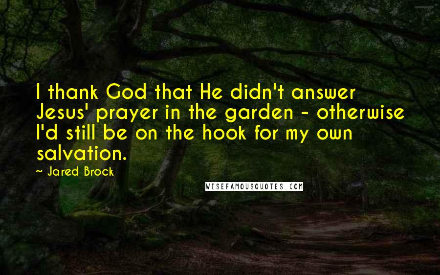 Jared Brock Quotes: I thank God that He didn't answer Jesus' prayer in the garden - otherwise I'd still be on the hook for my own salvation.