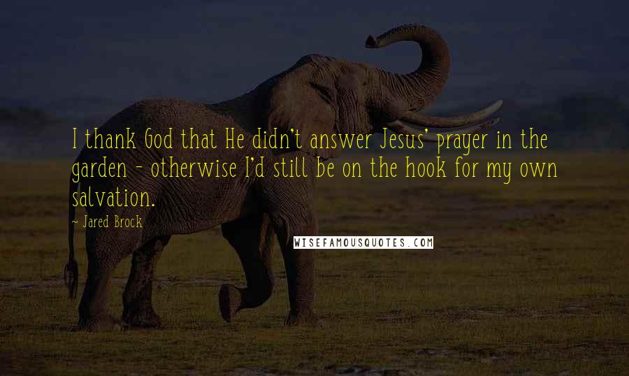 Jared Brock Quotes: I thank God that He didn't answer Jesus' prayer in the garden - otherwise I'd still be on the hook for my own salvation.