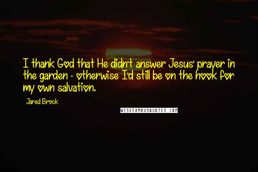 Jared Brock Quotes: I thank God that He didn't answer Jesus' prayer in the garden - otherwise I'd still be on the hook for my own salvation.