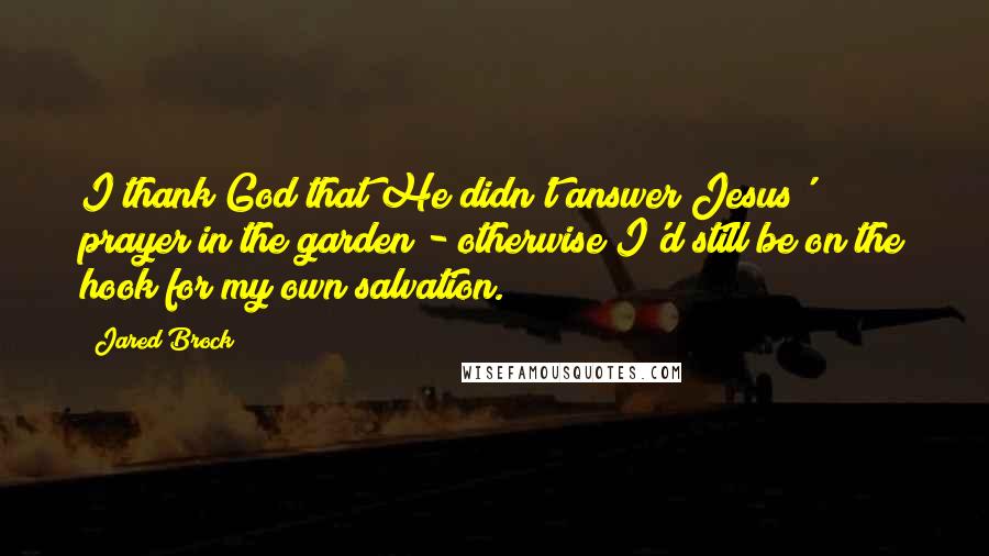 Jared Brock Quotes: I thank God that He didn't answer Jesus' prayer in the garden - otherwise I'd still be on the hook for my own salvation.