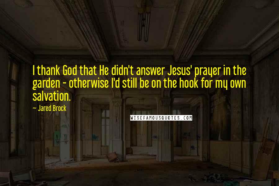 Jared Brock Quotes: I thank God that He didn't answer Jesus' prayer in the garden - otherwise I'd still be on the hook for my own salvation.