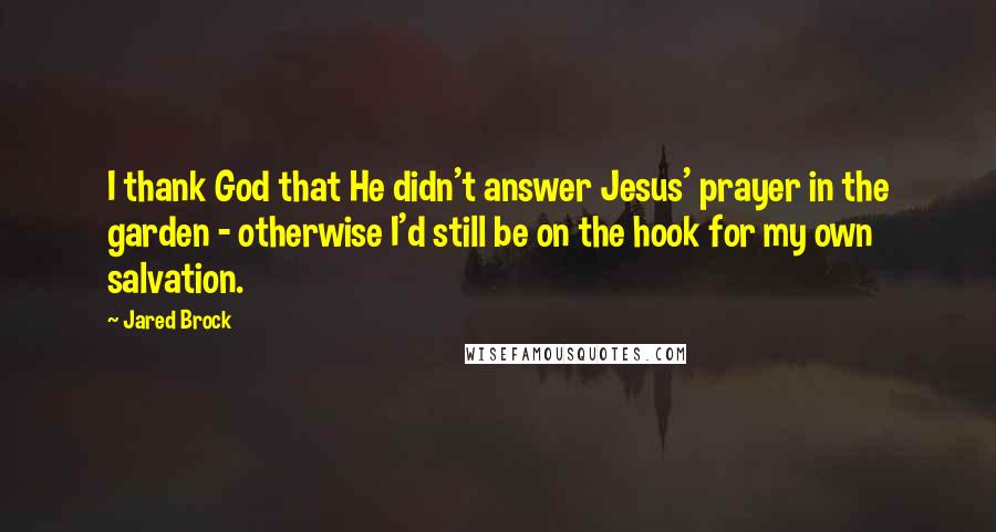 Jared Brock Quotes: I thank God that He didn't answer Jesus' prayer in the garden - otherwise I'd still be on the hook for my own salvation.