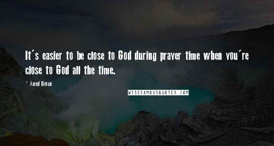 Jared Brock Quotes: It's easier to be close to God during prayer time when you're close to God all the time.