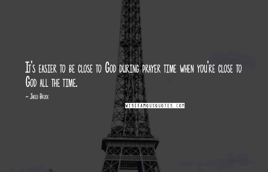 Jared Brock Quotes: It's easier to be close to God during prayer time when you're close to God all the time.