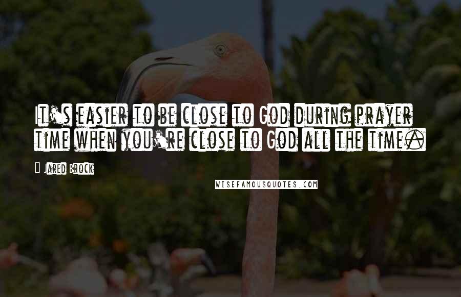 Jared Brock Quotes: It's easier to be close to God during prayer time when you're close to God all the time.