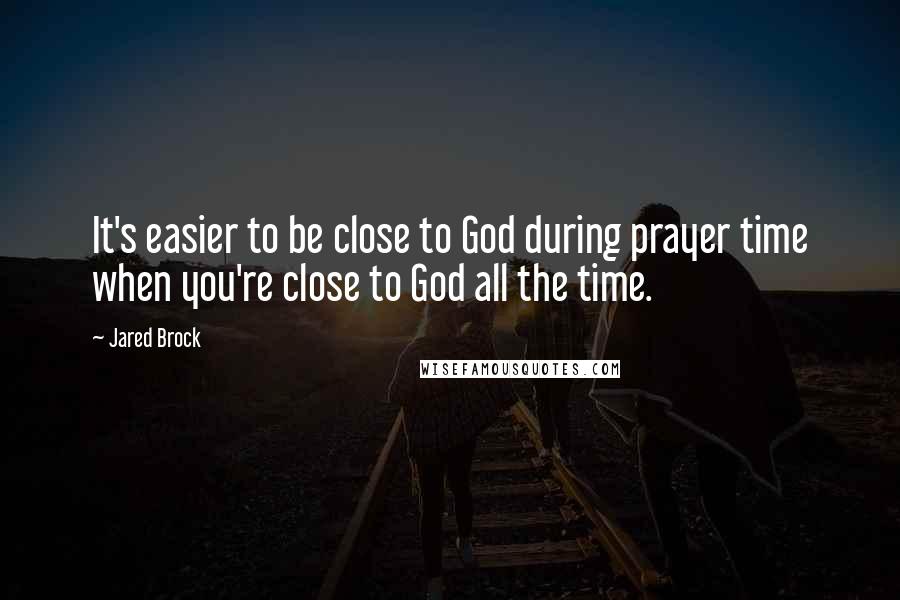 Jared Brock Quotes: It's easier to be close to God during prayer time when you're close to God all the time.