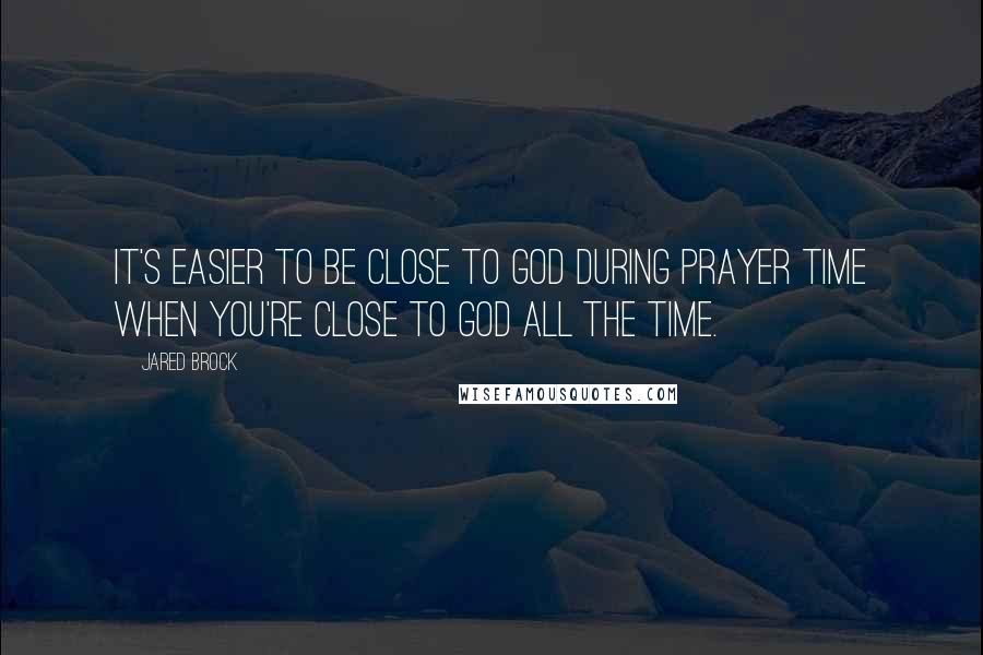 Jared Brock Quotes: It's easier to be close to God during prayer time when you're close to God all the time.