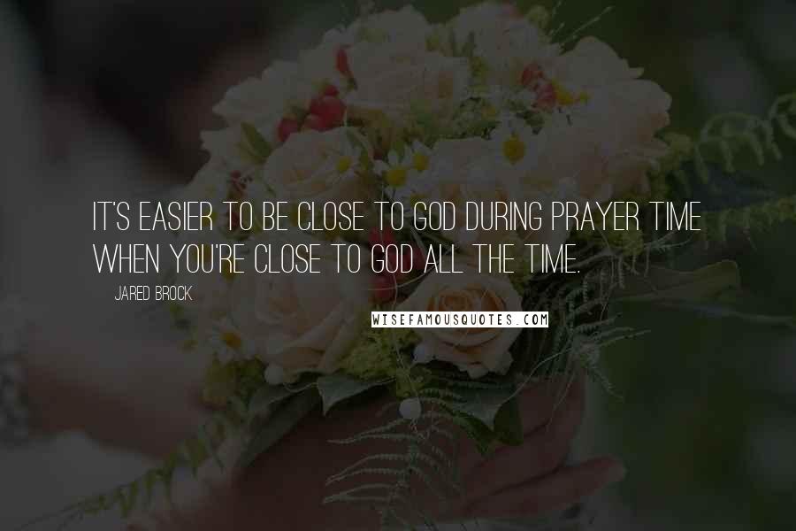 Jared Brock Quotes: It's easier to be close to God during prayer time when you're close to God all the time.