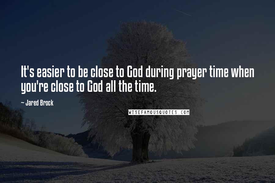 Jared Brock Quotes: It's easier to be close to God during prayer time when you're close to God all the time.