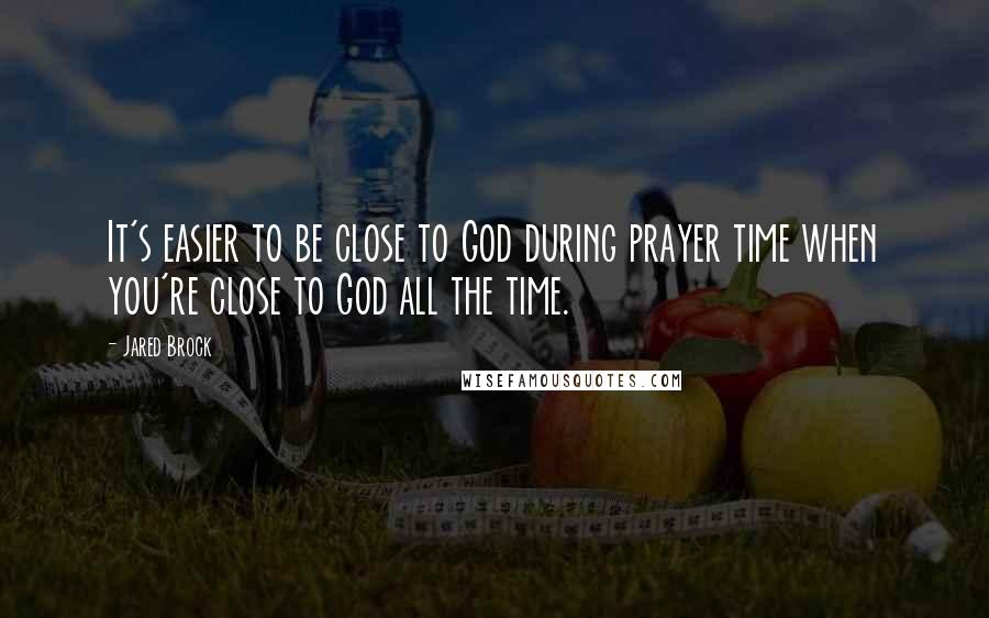 Jared Brock Quotes: It's easier to be close to God during prayer time when you're close to God all the time.