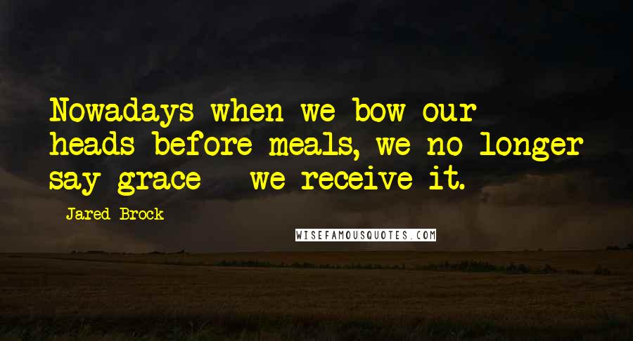 Jared Brock Quotes: Nowadays when we bow our heads before meals, we no longer say grace - we receive it.