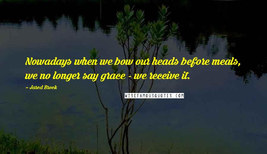 Jared Brock Quotes: Nowadays when we bow our heads before meals, we no longer say grace - we receive it.