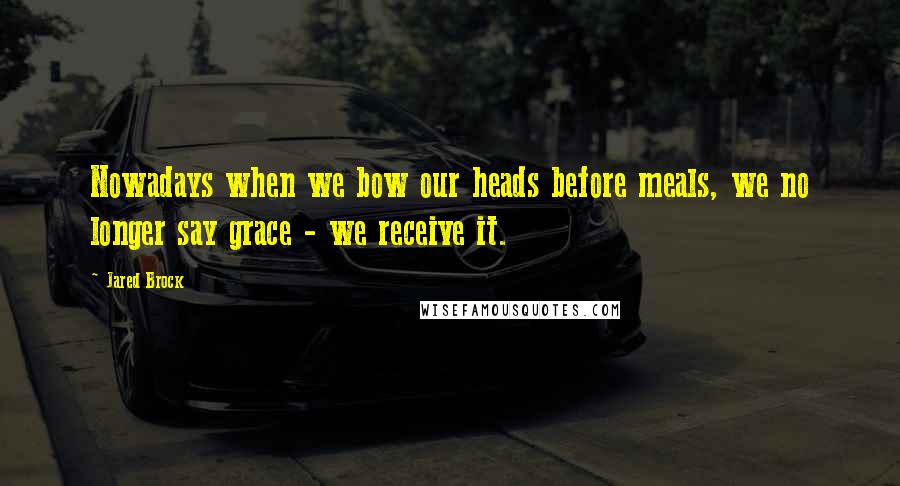 Jared Brock Quotes: Nowadays when we bow our heads before meals, we no longer say grace - we receive it.