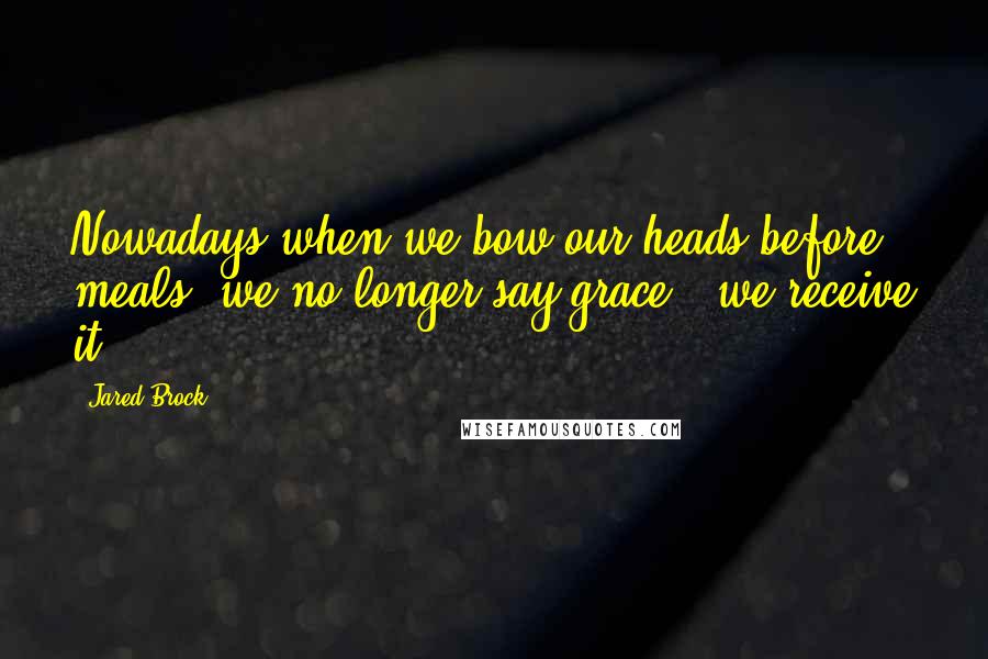 Jared Brock Quotes: Nowadays when we bow our heads before meals, we no longer say grace - we receive it.