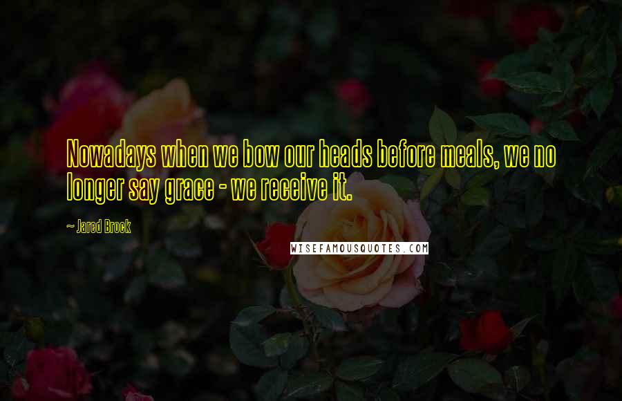 Jared Brock Quotes: Nowadays when we bow our heads before meals, we no longer say grace - we receive it.