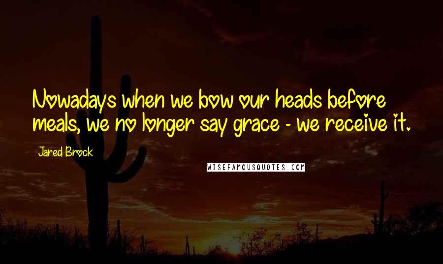 Jared Brock Quotes: Nowadays when we bow our heads before meals, we no longer say grace - we receive it.