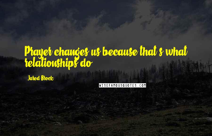 Jared Brock Quotes: Prayer changes us because that's what relationships do.
