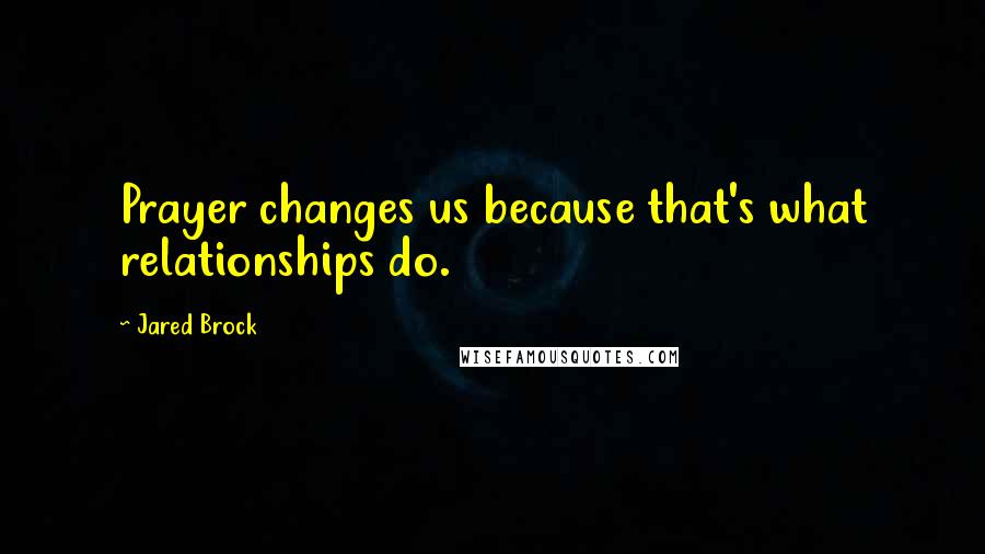 Jared Brock Quotes: Prayer changes us because that's what relationships do.