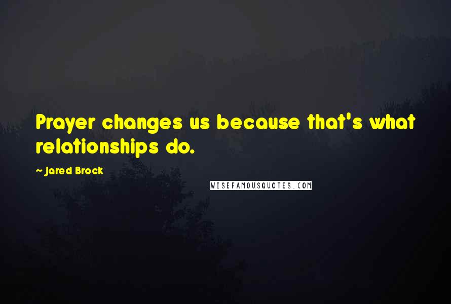 Jared Brock Quotes: Prayer changes us because that's what relationships do.