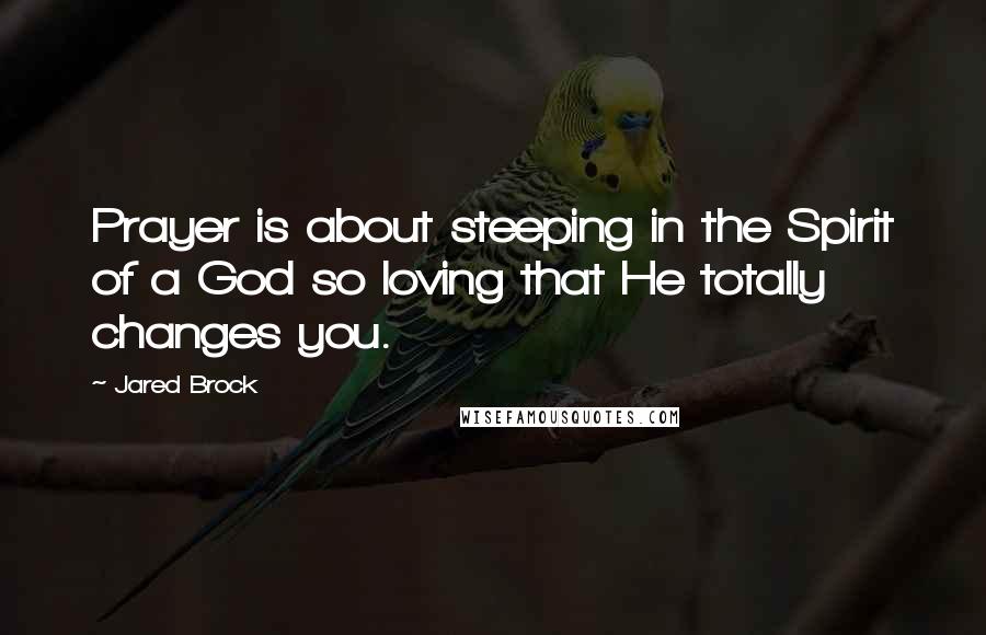 Jared Brock Quotes: Prayer is about steeping in the Spirit of a God so loving that He totally changes you.