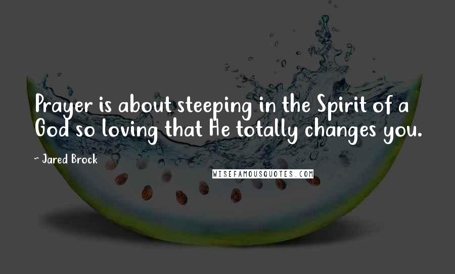 Jared Brock Quotes: Prayer is about steeping in the Spirit of a God so loving that He totally changes you.