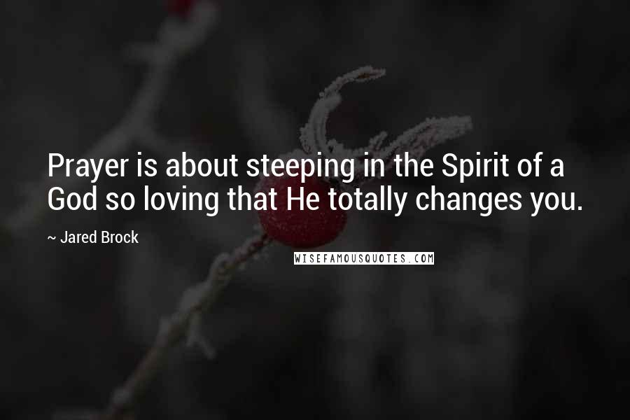 Jared Brock Quotes: Prayer is about steeping in the Spirit of a God so loving that He totally changes you.