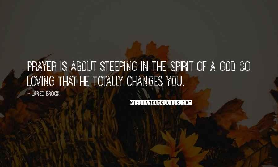 Jared Brock Quotes: Prayer is about steeping in the Spirit of a God so loving that He totally changes you.