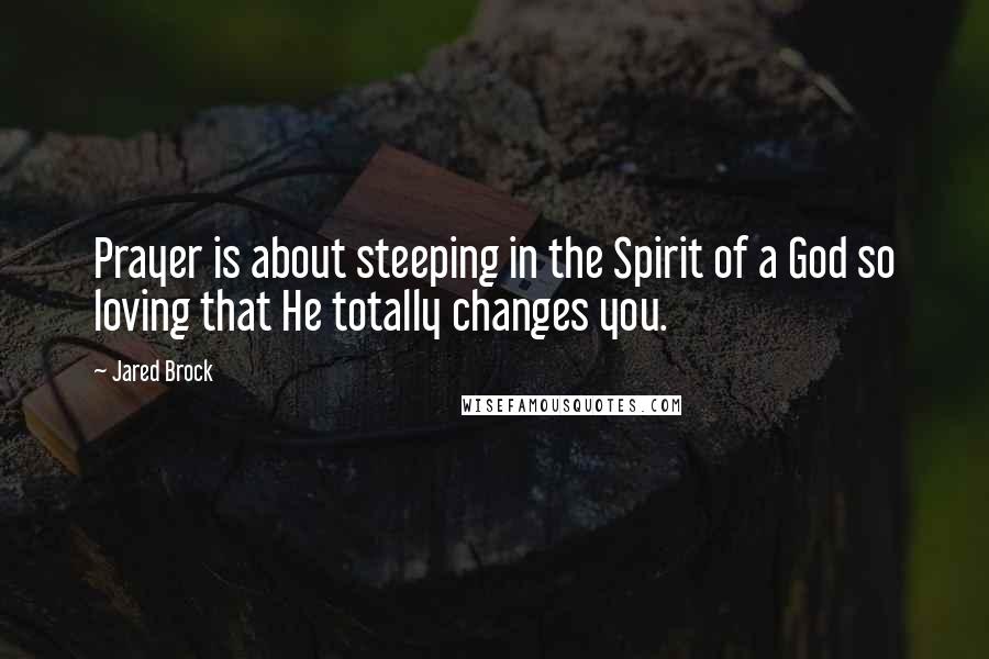 Jared Brock Quotes: Prayer is about steeping in the Spirit of a God so loving that He totally changes you.