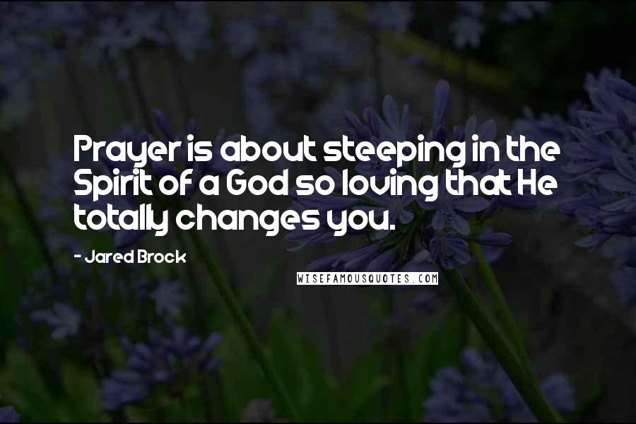 Jared Brock Quotes: Prayer is about steeping in the Spirit of a God so loving that He totally changes you.