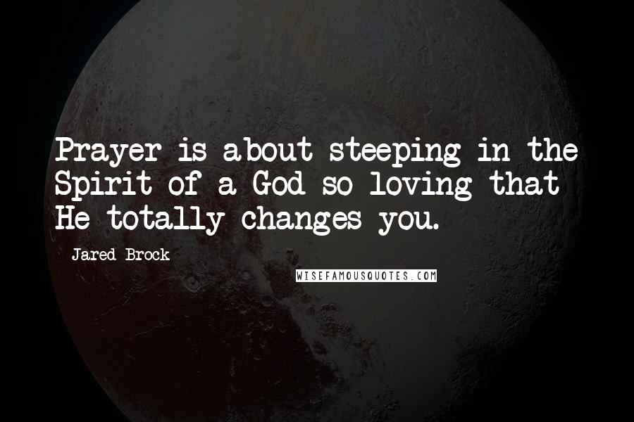 Jared Brock Quotes: Prayer is about steeping in the Spirit of a God so loving that He totally changes you.