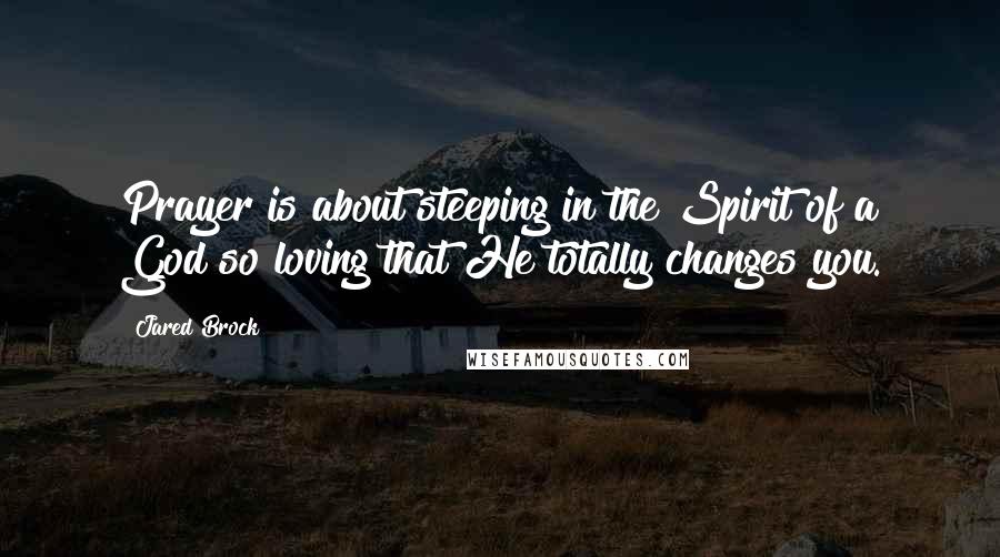 Jared Brock Quotes: Prayer is about steeping in the Spirit of a God so loving that He totally changes you.