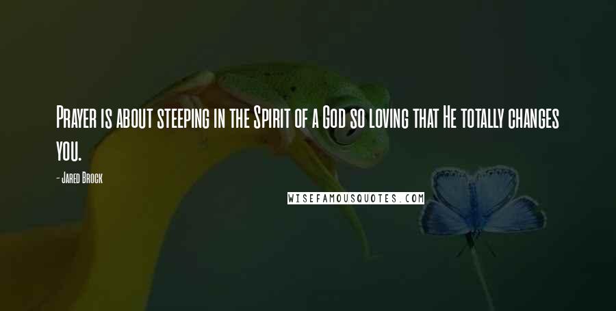 Jared Brock Quotes: Prayer is about steeping in the Spirit of a God so loving that He totally changes you.