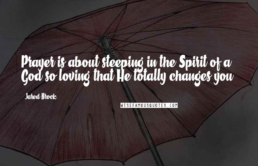 Jared Brock Quotes: Prayer is about steeping in the Spirit of a God so loving that He totally changes you.