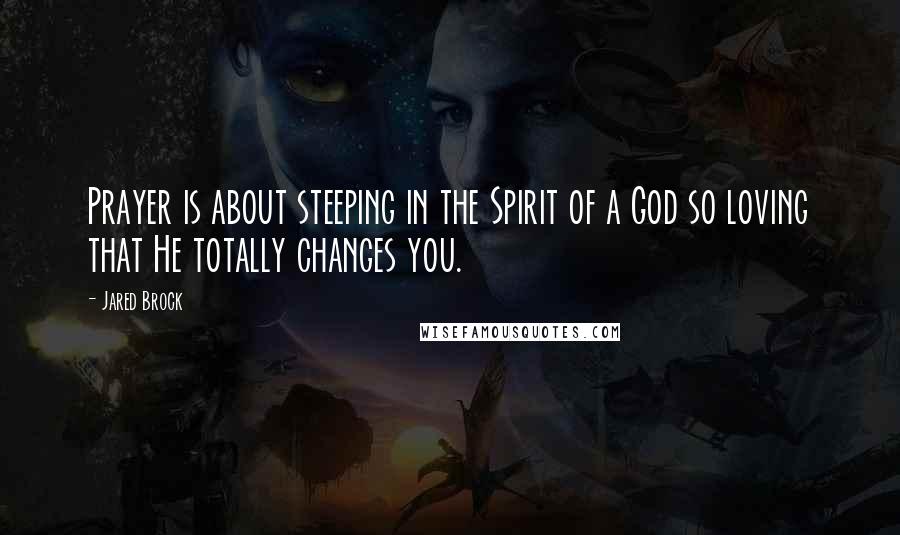 Jared Brock Quotes: Prayer is about steeping in the Spirit of a God so loving that He totally changes you.