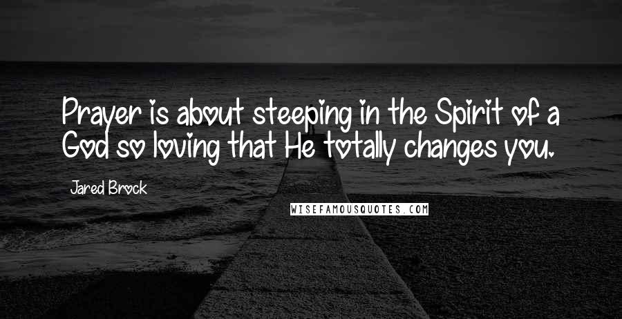 Jared Brock Quotes: Prayer is about steeping in the Spirit of a God so loving that He totally changes you.