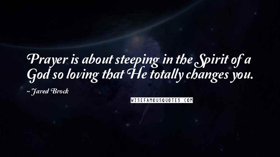 Jared Brock Quotes: Prayer is about steeping in the Spirit of a God so loving that He totally changes you.