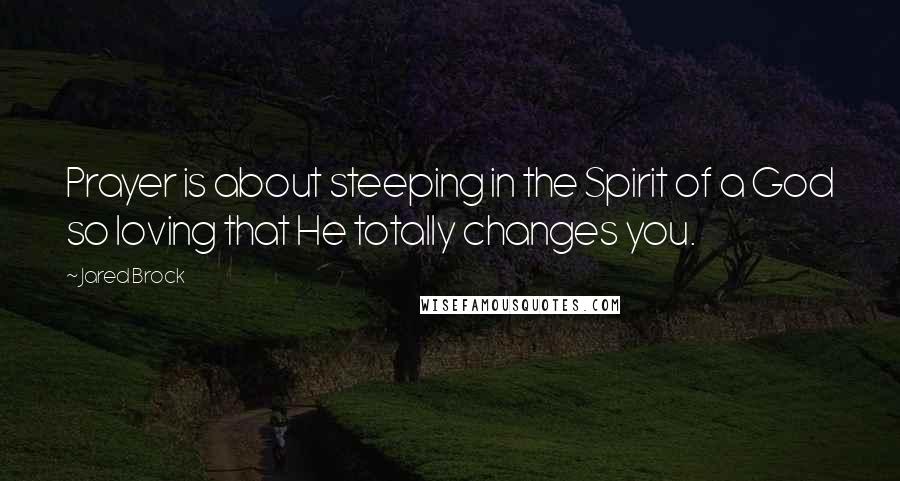 Jared Brock Quotes: Prayer is about steeping in the Spirit of a God so loving that He totally changes you.