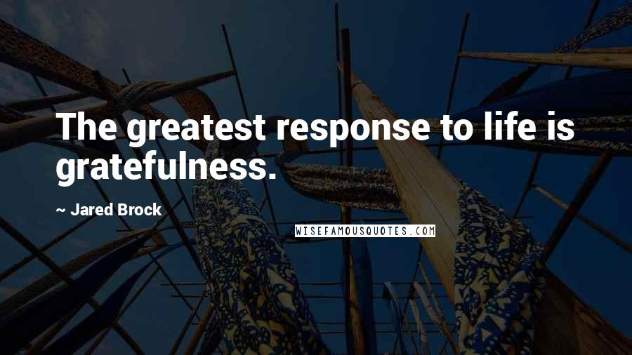 Jared Brock Quotes: The greatest response to life is gratefulness.