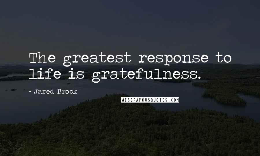 Jared Brock Quotes: The greatest response to life is gratefulness.