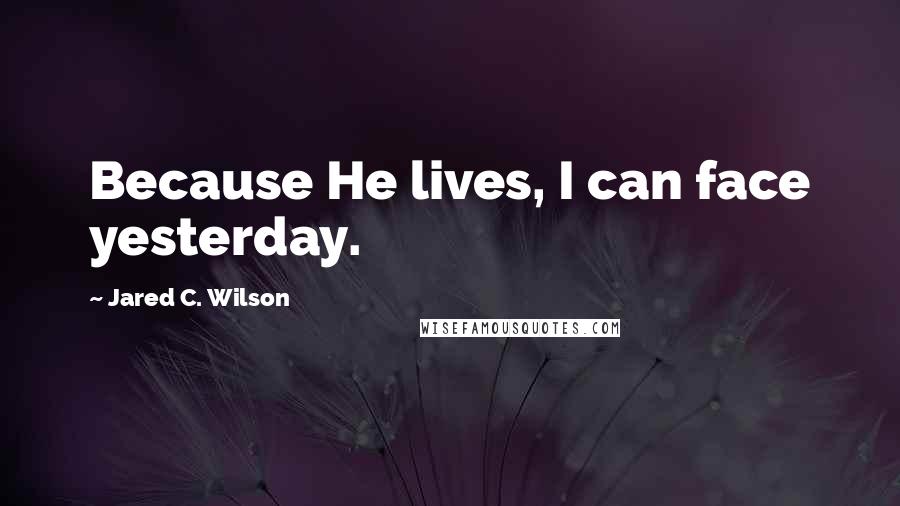 Jared C. Wilson Quotes: Because He lives, I can face yesterday.