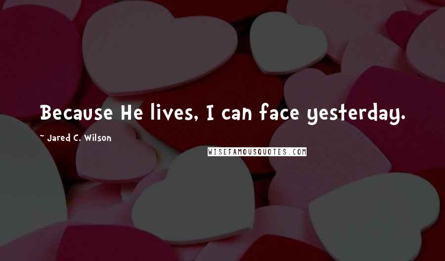 Jared C. Wilson Quotes: Because He lives, I can face yesterday.