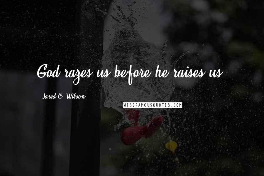 Jared C. Wilson Quotes: God razes us before he raises us.