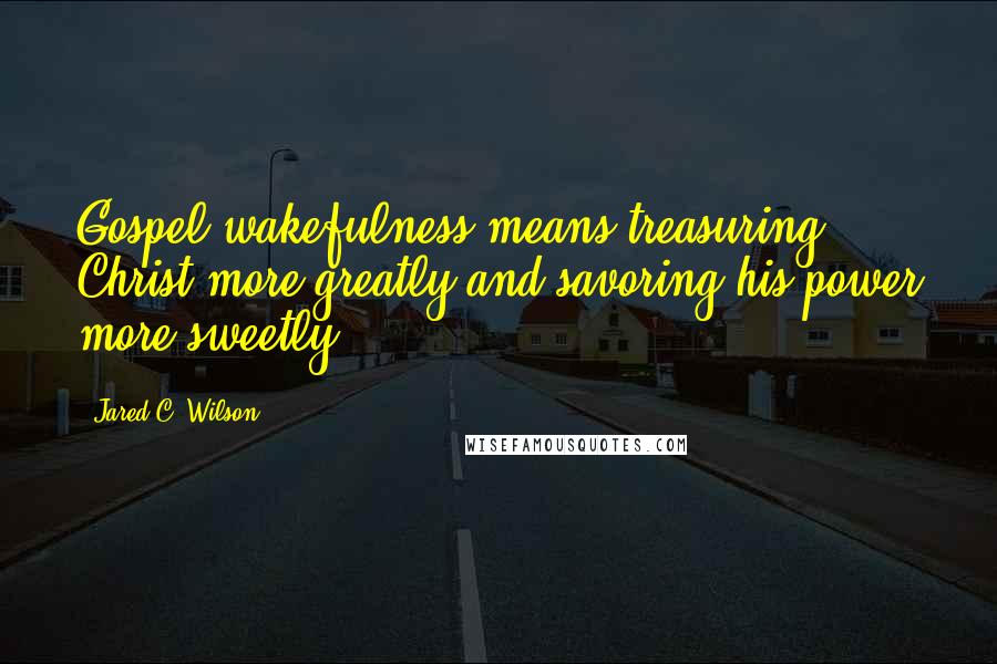 Jared C. Wilson Quotes: Gospel wakefulness means treasuring Christ more greatly and savoring his power more sweetly.