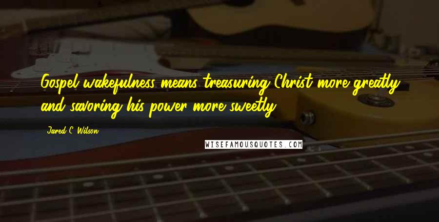 Jared C. Wilson Quotes: Gospel wakefulness means treasuring Christ more greatly and savoring his power more sweetly.
