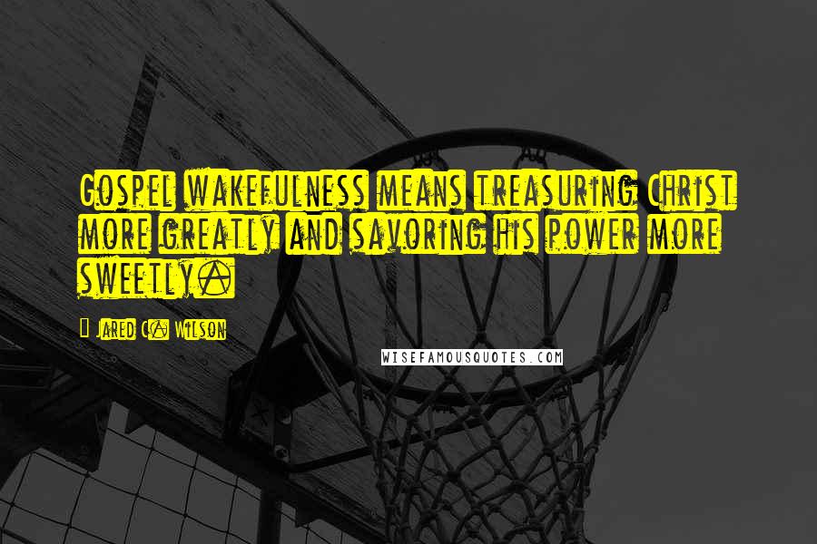 Jared C. Wilson Quotes: Gospel wakefulness means treasuring Christ more greatly and savoring his power more sweetly.