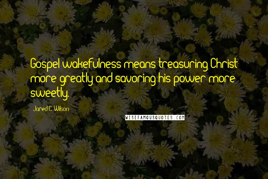 Jared C. Wilson Quotes: Gospel wakefulness means treasuring Christ more greatly and savoring his power more sweetly.