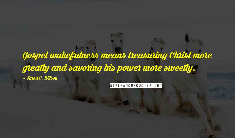 Jared C. Wilson Quotes: Gospel wakefulness means treasuring Christ more greatly and savoring his power more sweetly.