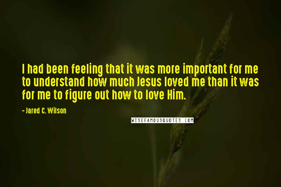 Jared C. Wilson Quotes: I had been feeling that it was more important for me to understand how much Jesus loved me than it was for me to figure out how to love Him.